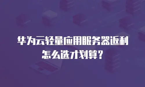 华为云轻量应用服务器返利怎么选才划算？