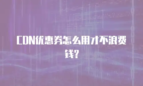 CDN优惠券怎么用才不浪费钱？