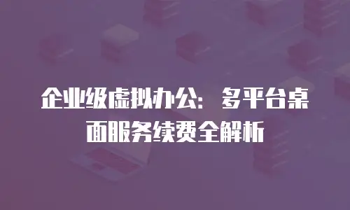 企业级虚拟办公：多平台桌面服务续费全解析