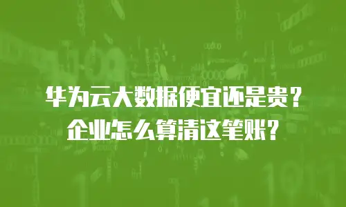 华为云大数据便宜还是贵？企业怎么算清这笔账？