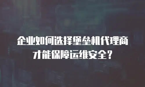 企业如何选择堡垒机代理商才能保障运维安全？