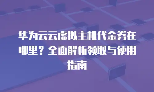 华为云云虚拟主机代金券在哪里？全面解析领取与使用指南