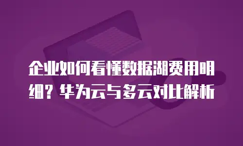 企业如何看懂数据湖费用明细？华为云与多云对比解析