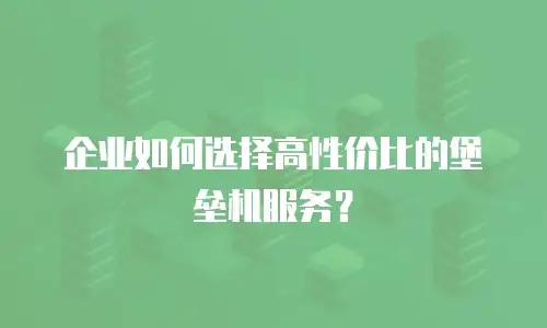 企业如何选择高性价比的堡垒机服务？