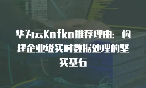华为云Kafka推荐理由：构建企业级实时数据处理的坚实基石