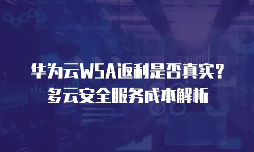 华为云WSA返利是否真实？多云安全服务成本解析