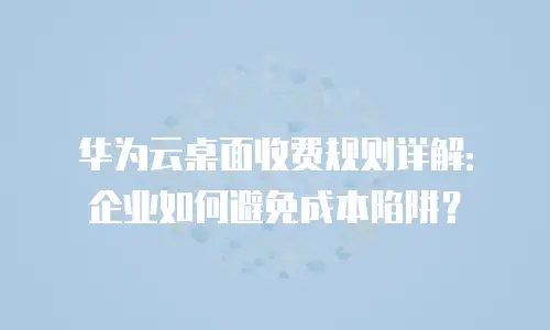 华为云桌面收费规则详解：企业如何避免成本陷阱？