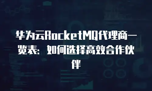 华为云RocketMQ代理商一览表：如何选择高效合作伙伴