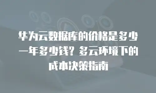 华为云数据库的价格是多少一年多少钱？多云环境下的成本决策指南