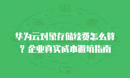 华为云对象存储续费怎么算？企业真实成本避坑指南