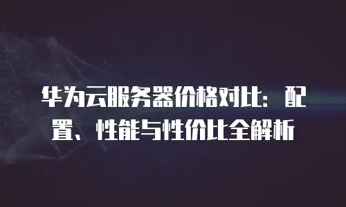 华为云服务器价格对比：配置、性能与性价比全解析