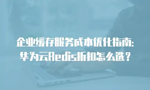 企业缓存服务成本优化指南：华为云Redis折扣怎么选？