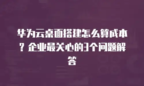 华为云桌面搭建怎么算成本？企业最关心的3个问题解答
