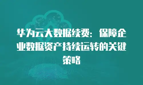 华为云大数据续费：保障企业数据资产持续运转的关键策略