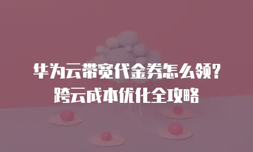 华为云带宽代金券怎么领？跨云成本优化全攻略