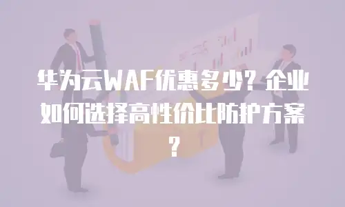 华为云WAF优惠多少？企业如何选择高性价比防护方案？