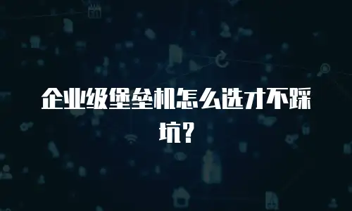 企业级堡垒机怎么选才不踩坑？
