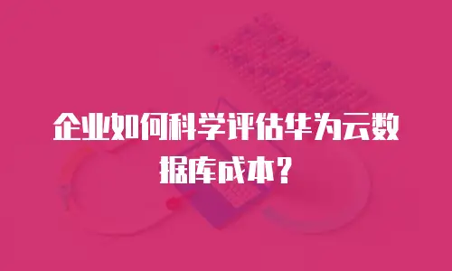 企业如何科学评估华为云数据库成本？