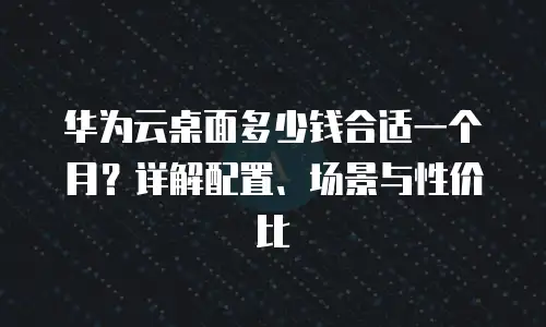 华为云桌面多少钱合适一个月？详解配置、场景与性价比