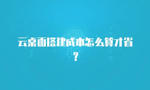 云桌面搭建成本怎么算才省？