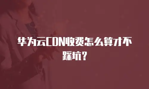 华为云CDN收费怎么算才不踩坑？