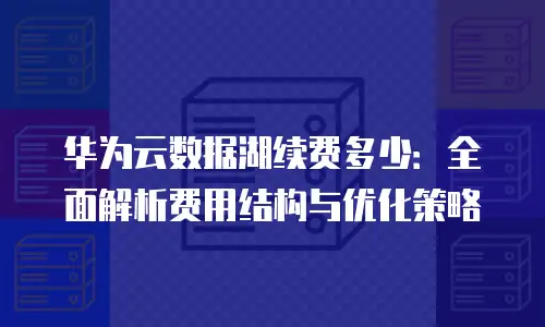 华为云数据湖续费多少：全面解析费用结构与优化策略