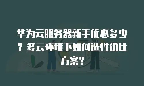 华为云服务器新手优惠多少？多云环境下如何选性价比方案？