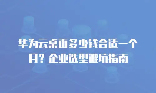 华为云桌面多少钱合适一个月？企业选型避坑指南