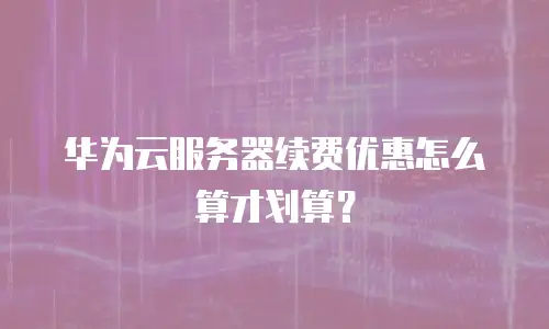 华为云服务器续费优惠怎么算才划算？