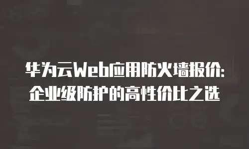 华为云Web应用防火墙报价：企业级防护的高性价比之选