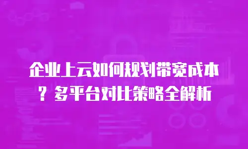 企业上云如何规划带宽成本？多平台对比策略全解析