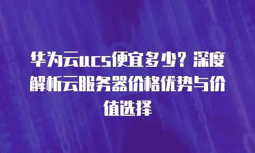 华为云ucs便宜多少？深度解析云服务器价格优势与价值选择