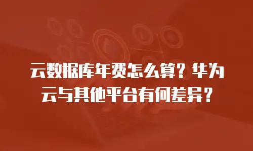 云数据库年费怎么算？华为云与其他平台有何差异？