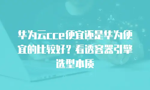 华为云cce便宜还是华为便宜的比较好？看透容器引擎选型本质
