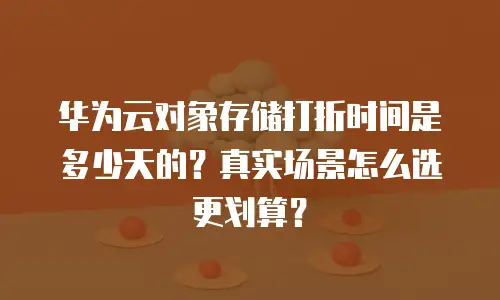 华为云对象存储打折时间是多少天的？真实场景怎么选更划算？