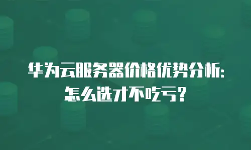 华为云服务器价格优势分析：怎么选才不吃亏？
