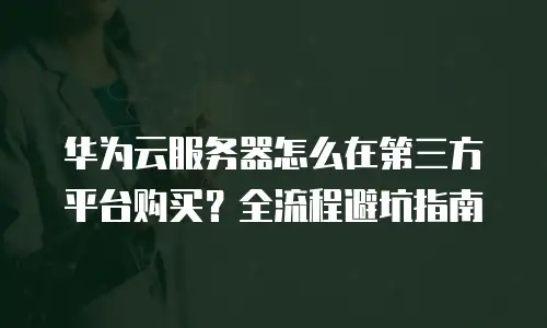 华为云服务器怎么在第三方平台购买？全流程避坑指南
