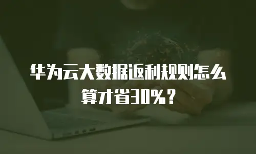 华为云大数据返利规则怎么算才省30%？