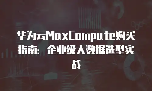 华为云MaxCompute购买指南：企业级大数据选型实战
