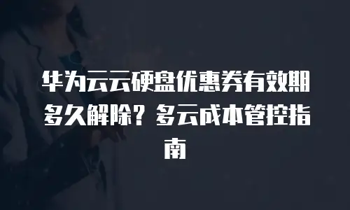 华为云云硬盘优惠券有效期多久解除？多云成本管控指南