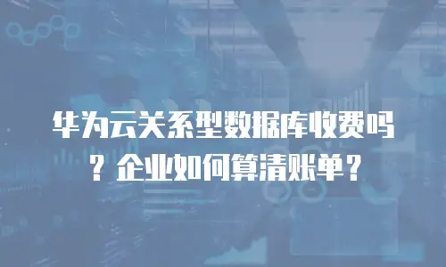 华为云关系型数据库收费吗？企业如何算清账单？