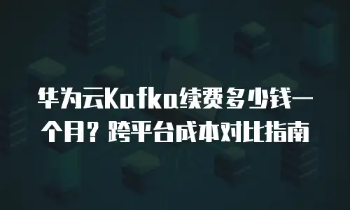 华为云Kafka续费多少钱一个月？跨平台成本对比指南