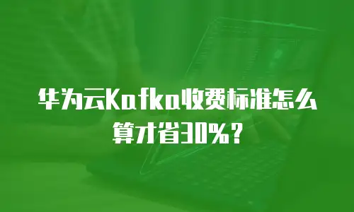 华为云Kafka收费标准怎么算才省30%？