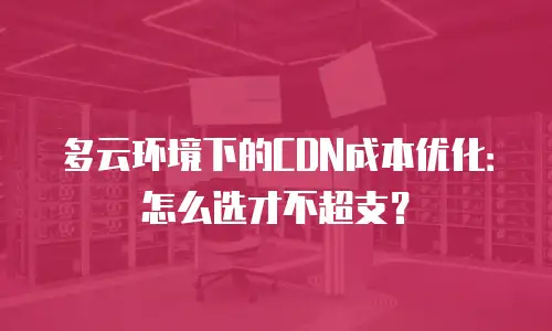 多云环境下的CDN成本优化：怎么选才不超支？