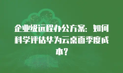 企业级远程办公方案：如何科学评估华为云桌面季度成本？