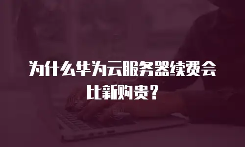 为什么华为云服务器续费会比新购贵？