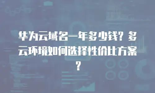 华为云域名一年多少钱？多云环境如何选择性价比方案？