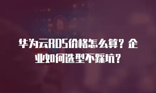 华为云RDS价格怎么算？企业如何选型不踩坑？