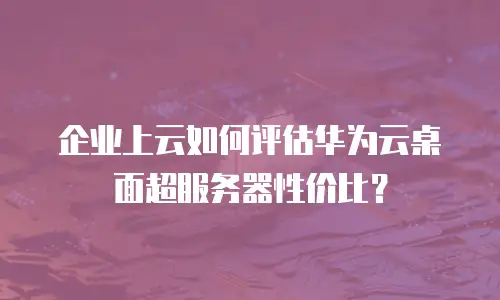 企业上云如何评估华为云桌面超服务器性价比？