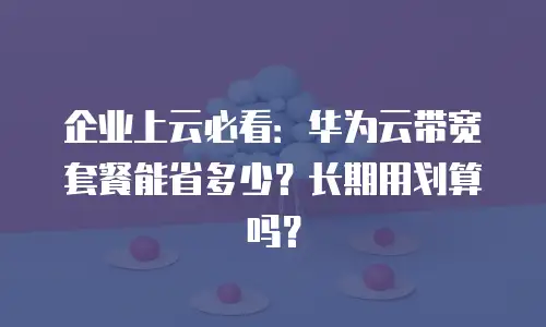 企业上云必看：华为云带宽套餐能省多少？长期用划算吗？